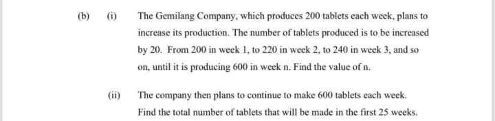 (b)
(i)
The Gemilang Company, which produces 200 tablets each week, plans to
increase its production. The number of tablets produced is to be increased
by 20. From 200 in week 1, to 220 in week 2, to 240 in week 3, and so
on, until it is producing 600 in week n. Find the value of n.
(ii)
The company then plans to continue to make 600 tablets each week.
Find the total number of tablets that will be made in the first 25 weeks.
