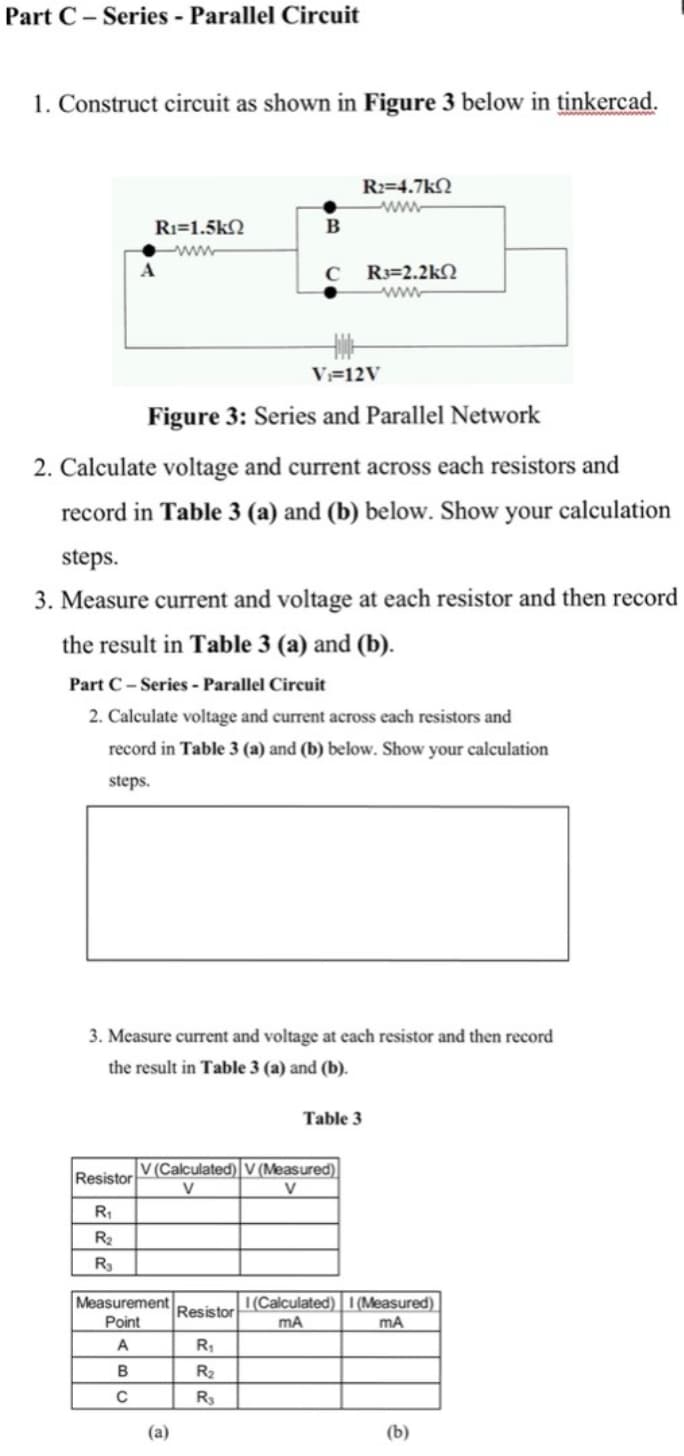 Part C – Series - Parallel Circuit
1. Construct circuit as shown in Figure 3 below in tinkercad.
R2=4.7kN
ww.
Ri=1.5k2
B
www
R3=2.2kN
ww
V=12V
Figure 3: Series and Parallel Network
2. Calculate voltage and current across each resistors and
record in Table 3 (a) and (b) below. Show your calculation
steps.
3. Measure current and voltage at each resistor and then record
the result in Table 3 (a) and (b).
Part C- Series - Parallel Circuit
2. Calculate voltage and current across each resistors and
record in Table 3 (a) and (b) below. Show your calculation
steps.
3. Measure current and voltage at each resistor and then record
the result in Table 3 (a) and (b).
Table 3
V (Calculated) V (Measured)|
Resistor
V
V
R2
R3
Measurement
|(Calculated) I (Measured)
mA
Resistor
Point
mA
A
R1
B
R2
R
(a)
(b)
