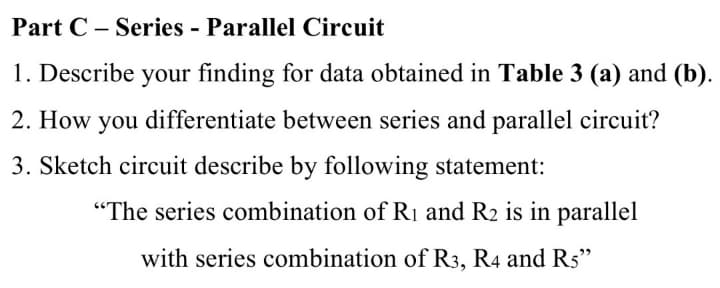 Part C – Series - Parallel Circuit
1. Describe your finding for data obtained in Table 3 (a) and (b).
2. How you differentiate between series and parallel circuit?
3. Sketch circuit describe by following statement:
"The series combination of Rị and R2 is in parallel
with series combination of R3, R4 and R5"
