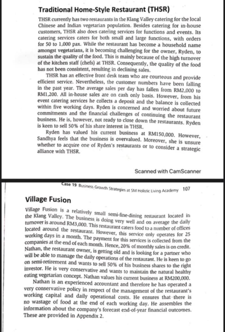 Traditional Home-Style Restaurant (THSR)
THSR currently has two restaurants in the Klang Valley catering for the local
Chinese and Indian vegetarian population. Besides catering for in-house
customers, THSR also does catering services for functions and events. Its
catering services caters for both small and large functions, with orders
for 50 to 1,000 pax. While the restaurant has become a household name
amongst vegetarians, it is becoming challenging for the owner, Ryden, to
sustain the quality of the food. This is mainly because of the high turnover
of the kitchen staff (chefs) at THSR. Consequently, the quality of the food
has not been consistent, resulting in declining sales.
THSR has an effective front desk team who are courteous and provide
efficient service. Nevertheless, the customer numbers have been falling
in the past year. The average sales per day has fallen from RM2,000 to
RM1,200. All in-house sales are on cash only basis. However, from his
event catering services he collects a deposit and the balance is collected
within five working days. Ryden is concerned and worried about future
commitments and the financial challenges of continuing the restaurant
business. He is, however, not ready to close down the restaurants. Ryden
is keen to sell 50% of his share interest in THSR.
Ryden has valued his current business at RM150,000. However,
Sandhya feels that the business is overvalued. Moreover, she is unsure
whether to acquire one of Ryden's restaurants or to consider a strategic
alliance with THSR.
Scanned with CamScanner
Case 19 Business Growth Strategies at SM Holistic Living Academy
Village Fusion
Village Fusion is a relatively small semi-fine-dining restaurant located in
the Klang Valley. The business is doing very well and on average the daily
turnover is around RM3,000. This restaurant caters food to a number of otfices
located around the restaurant. However, this service only operates for 25
working days in a month. The payment for this services is collected from the
companies at the end of each month. Hence, 20% of monthly sales is on credit.
Nathan, the restaurant owner, is getting old and is looking for a partner who
will be able to manage the daily operations of the restaurant. He is keen to go
on semi-retirement and wants to sell 50% of his business shares to the right
investor. He is very conservative and wants to maintain the natural healthy
eating vegetarian concept. Nathan values his current business at RM200,000.
Nathan is an experienced accountant and therefore he has operated a
very conservative policy in respect of the management of the restaurant's
working capital and daily operational costs. He ensures that - there is
no wastage of food at the end of each working day. He assembles the
information about the company's forecast end-of-year financial outcomes.
These are provided in Appendix 2.
