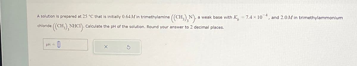 A solution is prepared at 25 °C that is initially 0.64 M in trimethylamine ((CH3),N).. a weak base with K=7.4 x 104, and 2.0M in trimethylammonium
chloride ((CH), NHCI). Calculate the pH of the solution. Round your answer to 2 decimal places.
PH
×