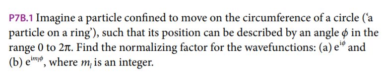 P7B.1 Imagine a particle confined to move on the circumference of a circle ('a
particle on a ring'), such that its position can be described by an angle & in the
range 0 to 2π. Find the normalizing factor for the wavefunctions: (a) e" and
(b) eim, where m, is an integer.