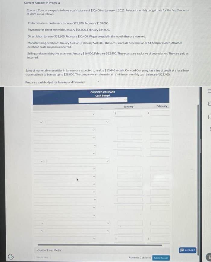 Current Attempt in Progress
Concord Company expects to have a cash balance of $50,400 on January 1, 2025. Relevant monthly budget data for the first 2 months
of 2025 are as follows.
Collections from customers: January $95.200, February $168,000.
Payments for direct materials: January $56,000, February $84,000,
Direct labor: January $33,600, February $50,400. Wages are paid in the month they are incurred.
Manufacturing overhead: January $23,520, February $28,000. These costs include depreciation of $1,680 per month. All other
overhead costs are paid as incurred.
Selling and administrative expenses: January $16,800, February $22.400. These costs are exclusive of depreciation. They are paid as
incurred.
Sales of marketable securities in January are expected to realize $13,440 in cash. Concord Company has a line of credit at a local bank
that enables it to borrow up to $28,000. The company wants to maintain a minimum monthly cash balance of $22.400.
Prepare a cash budget for January and February.
eTextbook and Medial
Sve for Lar
CONCORD COMPANY
Cash Budget
January
February
1000
ILL
Attempts: 0 of 5 used Submit Answer
SUPPORT
B