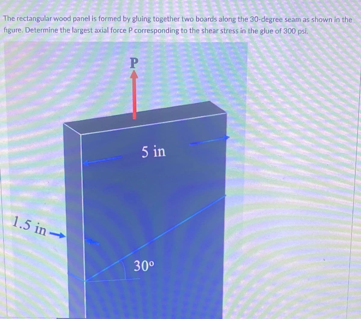 The rectangular wood panel is formed by gluing together two boards along the 30-degree seam as shown in the
figure. Determine the largest axial force P corresponding to the shear stress in the glue of 300 psi.
P
5 in
1.5 in
30°
