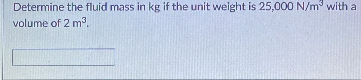 Determine the fluid mass in kg if the unit weight is 25,000 N/m with a
volume of 2 m³.
