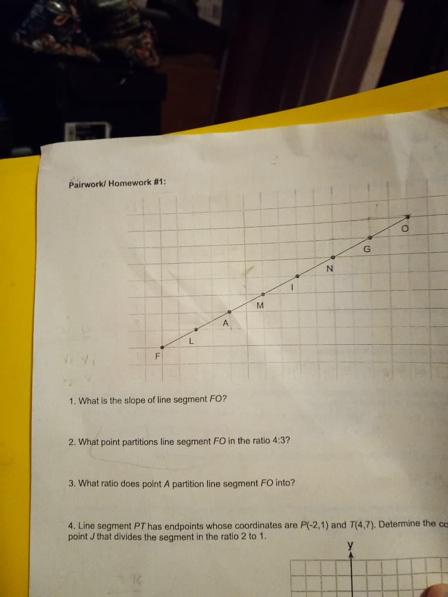 Pairwork/ Homework #1:
G
M
F
1. What is the slope of line segment FO?
2. What point partitions line segment FO in the ratio 4:3?
3. What ratio does point A partition line segment FO into?
4. Line segment PT has endpoints whose coordinates are P(-2,1) and T(4,7). Determine the ca
point J that divides the segment in the ratio 2 to 1.
y
