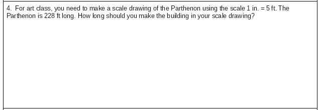 4. For art class, you need to make a scale drawing of the Parthenon using the scale 1 in. = 5 ft. The
Parthenon is 228 ft long. How long should you make the building in your scale drawing?
