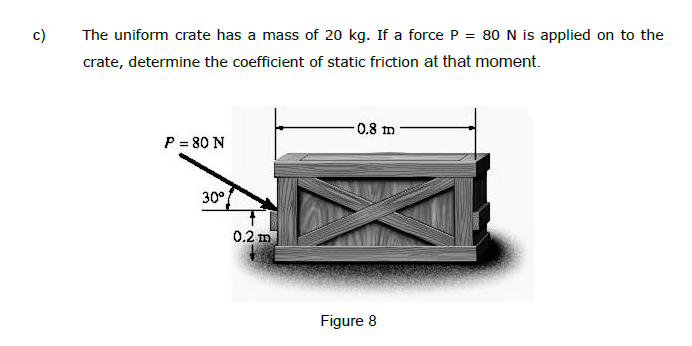 c)
The uniform crate has a mass of 20 kg. If a force P = 80 N is applied on to the
crate, determine the coefficient of static friction at that moment.
P = 80 N
30°
0.2 m
-0.8 m
Figure 8