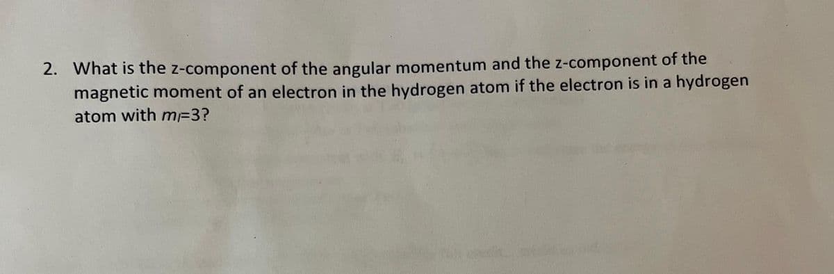 2. What is the z-component of the angular momentum and the z-component of the
magnetic moment of an electron in the hydrogen atom if the electron is in a hydrogen
atom with m=3?