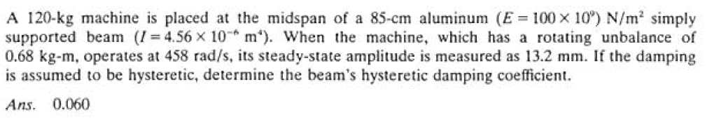 A 120-kg machine is placed at the midspan of a 85-cm aluminum (E = 100 x 10°) N/m² simply
supported beam (I=4.56 x 10 m). When the machine, which has a rotating unbalance of
0.68 kg-m, operates at 458 rad/s, its steady-state amplitude is measured as 13.2 mm. If the damping
is assumed to be hysteretic, determine the beam's hysteretic damping coefficient.
Ans. 0.060