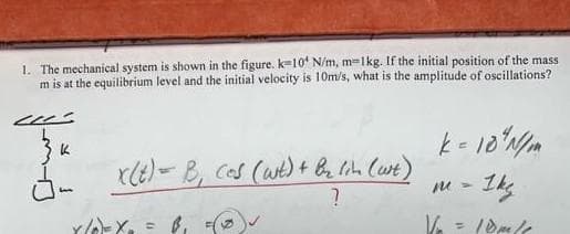 1. The mechanical system is shown in the figure. k-10 N/m, m-1kg. If the initial position of the mass
m is at the equilibrium level and the initial velocity is 10m/s, what is the amplitude of oscillations?
--
за
J-
x(t) = B, cos (wit) + b₂ lin (wit)
?
X/0²=X₂ =B₁
k = 10 N/mm
m = 1kg.
V/₂=10m/1