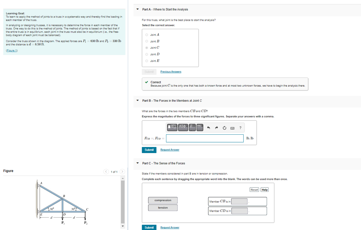 Learning Goal:
To learn to apply the method of joints to a truss in a systematic way and thereby find the loading in
each member of the truss.
In analyzing or designing trusses, it is necessary to determine the force in each member of the
truss. One way to do this is the method of joints. The method of joints is based on the fact that if
the entire truss is in equilibrium, each joint in the truss must also be in equilibrium (i.e.. the free-
body diagram of each joint must be balanced).
Consider the truss shown in the diagram. The applied forces are P₁ = 630 lb and P₂ = 330 lb
and the distance is d = 8.50 ft.
(Figure 1)
Figure
E
30⁰
d
B
D
P₁
30°
d
с
P₂
< 1 of 1 >
Part A - Where to Start the Analysis
For this truss, what joint is the best place to start the analysis?
Select the correct answer.
O Joint A
O Joint B
Joint C
O Joint D
O
Joint E
Submit
Previous Answers
✓ Correct
Because joint C is the only one that has both a known force and at most two unknown forces, we have to begin the analysis there.
Part B - The Forces in the Members at Joint C
What are the forces in the two members CB and CD?
Express the magnitudes of the forces to three significant figures. Separate your answers with a comma.
FCB=, FCD
Submit Request Answer
Submit
ΑΣΦΩΤ vec
Part C - The Sense of the Forces
ΥΠΙΑΣΦ
compression
tension
State if the members considered in part B are in tension or compression.
Complete each sentence by dragging the appropriate word into the blank. The words can be used more than once.
C
Request Answer
Member CB is in
www ?
Member CD is in
lb, lb
Reset Help