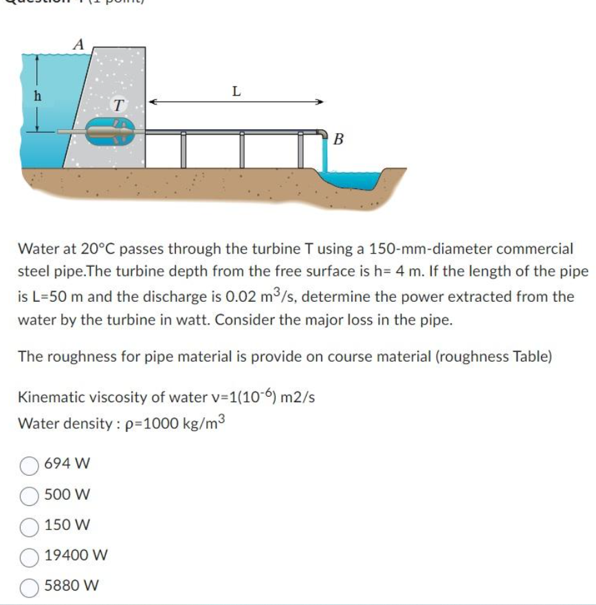 h
A
T
694 W
500 W
150 W
19400 W
5880 W
L
B
Water at 20°C passes through the turbine T using a 150-mm-diameter commercial
steel pipe. The turbine depth from the free surface is h= 4 m. If the length of the pipe
is L=50 m and the discharge is 0.02 m³/s, determine the power extracted from the
water by the turbine in watt. Consider the major loss in the pipe.
The roughness for pipe material is provide on course material (roughness Table)
Kinematic viscosity of water v=1(106) m2/s
Water density: p=1000 kg/m³