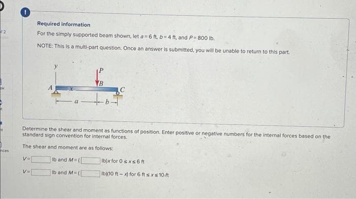 12
ok
nces
Required information
For the simply supported beam shown, let a=6 ft, b=4 ft, and P= 800 lb.
NOTE: This is a multi-part question. Once an answer is submitted, you will be unable to return to this part.
Determine the shear and moment as functions of position. Enter positive or negative numbers for the internal forces based on the
standard sign convention for internal forces.
The shear and moment are as follows:
V=
Ib and M=([
lb and M=(
V=
b)x for 0 sxs 6 ft
Ib)(10 ft-x) for 6 ft sxs 10 ft