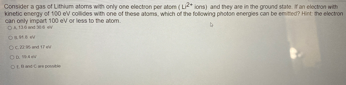 Consider a gas of Lithium atoms with only one electron per atom (Li2+ ions) and they are in the ground state. If an electron with
kinetic energy of 100 eV collides with one of these atoms, which of the following photon energies can be emitted? Hint: the electron
can only impart 100 eV or less to the atom.
OA. 13.6 and 30.6 eV
O B. 91.8 eV
OC. 22.95 and 17 eV
OD. 19.4 eV
OE. B and C are possible