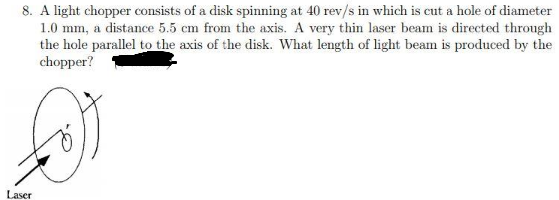 8. A light chopper consists of a disk spinning at 40 rev/s in which is cut a hole of diameter
1.0 mm, a distance 5.5 cm from the axis. A very thin laser beam is directed through
the hole parallel to the axis of the disk. What length of light beam is produced by the
chopper?
Laser