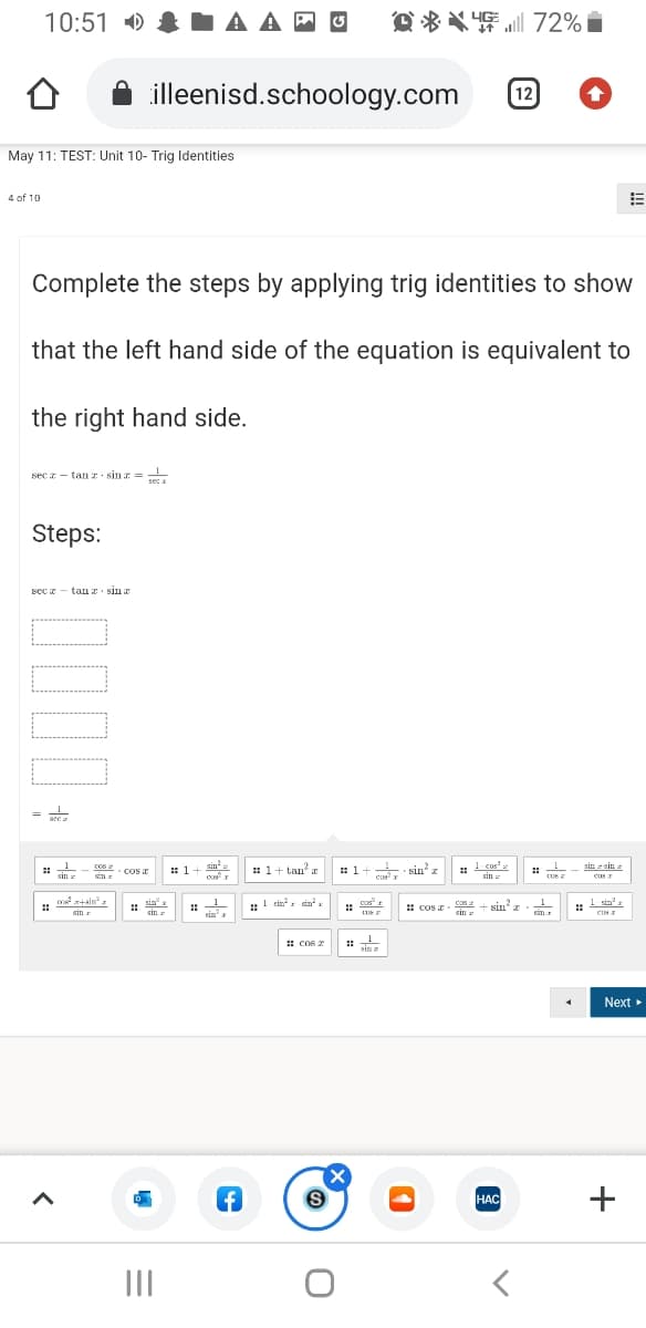 -A A P O
72%i
10:51 )
4G
illeenisd.schoology.com
12
May 11: TEST: Unit 10- Trig Identities
4 of 10
Complete the steps by applying trig identities to show
that the left hand side of the equation is equivalent to
the right hand side.
sec z - tan z - sin a =
sec a
Steps:
sec z - tanZ: sin a
=
ser z
1
sin.
: 1+
1 cos'
sin sin
cus
cos z
sin' z
:
COS
: 1+ tau
: 1+
cus
cos
sin e
sin
x+sin z
sin
sin r
1 sinr sin' s
cos"
cos
sin z
1 sin'
1 cos I
+ sin z
sin r
sin'
Cus
: COs 2
sin z
Next
НАС
+
II
