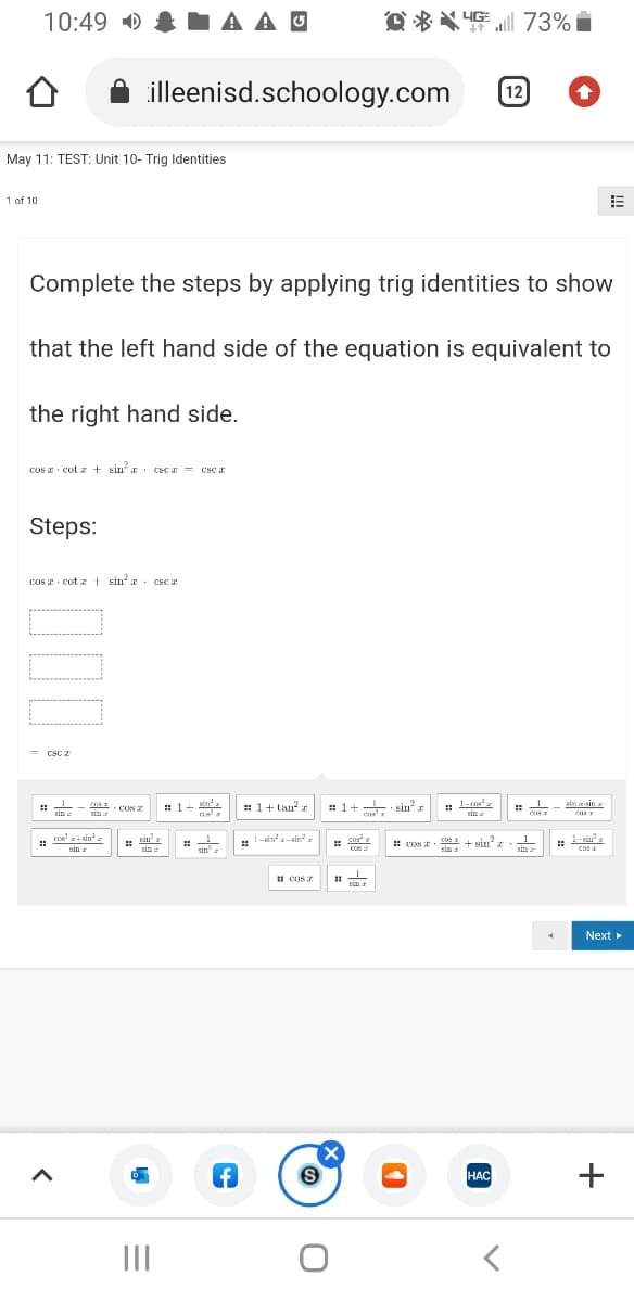 10:49 D
A A O
Q%特73% ■
illeenisd.schoology.com
12
May 11: TEST: Unit 10- Trig Identities
1 of 10
Complete the steps by applying trig identities to show
that the left hand side of the equation is equivalent to
the right hand side.
cos E · cot z + sin a. csc x = csc r
Steps:
cos a · cot z t sin a. csc a
CSC z
sin
sin zsin
: 1+
: 1+ tan r
: 1+ sin
cus
COS Z
sin :
Sin a
sin
Sin
cur
cos
cos+sin
: in
sin:
1-sin'-sin
: cos E. UX + sin?a.
sin a
1-sin"
cos a
sin
Sin
sin z
I s
I COS
sin z
Next
НАС
II
+
