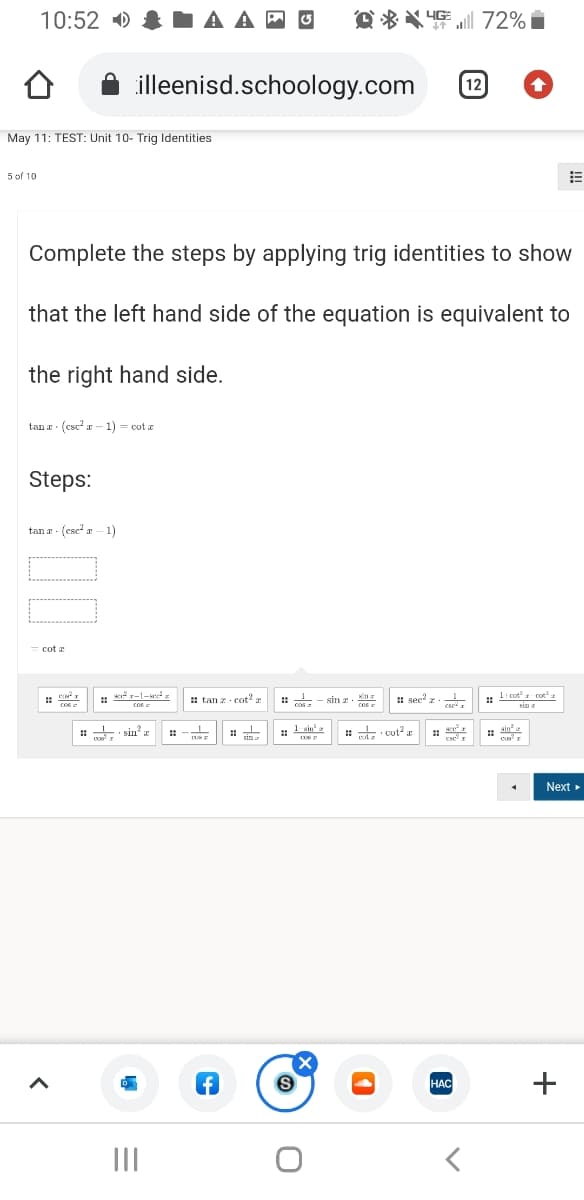 10:52 )
-A A P O
O ** 4E 72% i
illeenisd.schoology.com
12
May 11: TEST: Unit 10- Trig Identities
5 of 10
Complete the steps by applying trig identities to show
that the left hand side of the equation is equivalent to
the right hand side.
tan a (csc? r – 1) = cot a
Steps:
tan a - (cse a – 1)
cot a
: li cota cot
sin a
*r-1-sez
: tan z cot2 :
: - sin z
# sec
Cos
cos
cos
Cos
cse
: +: sin
1
1
i sim
. Lain'
: t cot?
. ain
%23
Next
НАС
II
+
