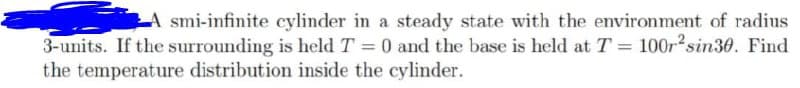 A smi-infinite cylinder in a steady state with the environment of radius
3-units. If the surrounding is held T = 0 and the base is held at T = 100r2sin30. Find
the temperature distribution inside the cylinder.
