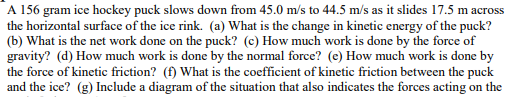 A 156 gram ice hockey puck slows down from 45.0 m/s to 44.5 m/s as it slides 17.5 m across
the horizontal surface of the ice rink. (a) What is the change in kinetic energy of the puck?
(b) What is the net work done on the puck? (c) How much work is done by the force of
gravity? (d) How much work is done by the normal force? (e) How much work is done by
the force of kinetic friction? (f) What is the coefficient of kinetic friction between the puck
and the ice? (g) Include a diagram of the situation that also indicates the forces acting on the