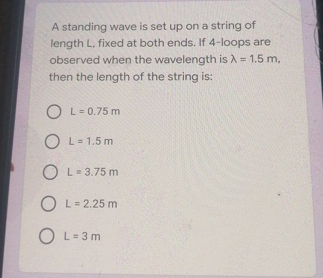 A standing wave is set up on a string of
length L, fixed at both ends. If 4-loops are
observed when the wavelength is A = 1.5 m,
then the length of the string is:
O L = 0.75 m
L = 1.5 m
L = 3.75 m
O L= 2.25 m
O L=3 m
