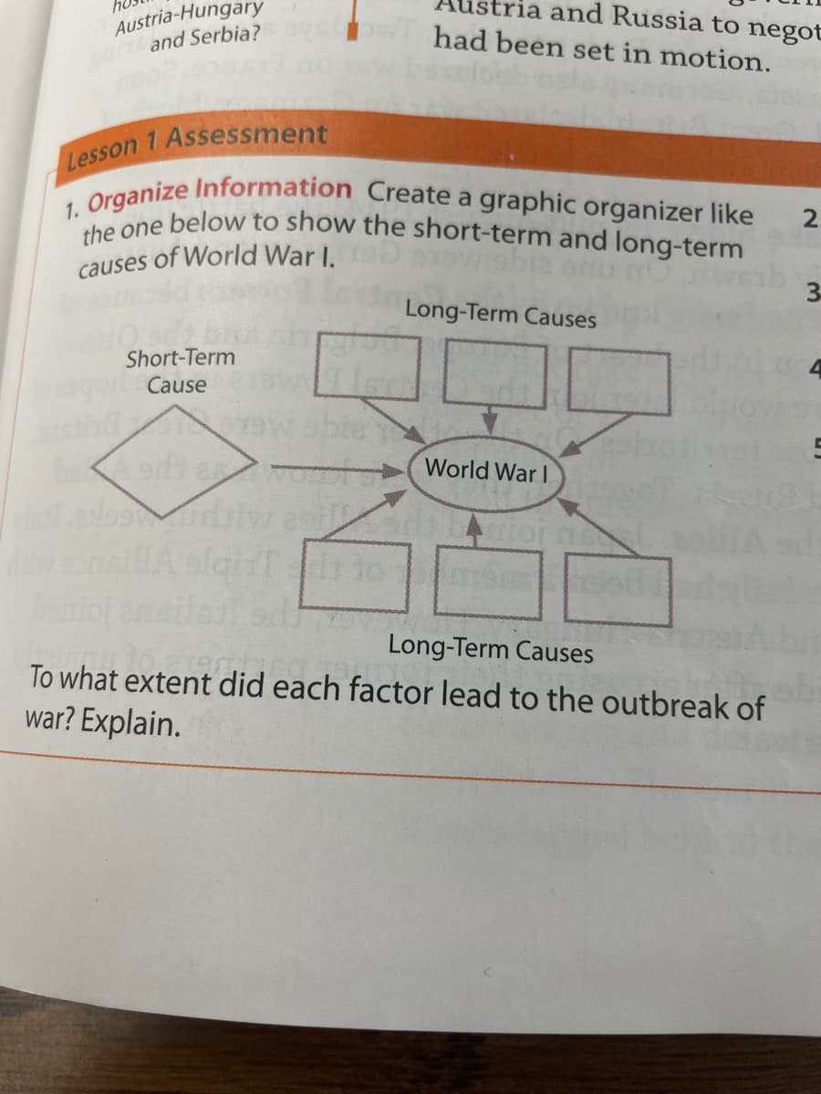 stria and Russia to negot
Austria-Hungary
and Serbia?
1. Organize Information Create a graphic organizer like
the one below to show the short-term and long-term
had been set in motion.
2.
causes of World War I.
Long-Term Causes
Short-Term
Cause
World War I
boniol en
Long-Term Causes
To what extent did each factor lead to the outbreak of
war? Explain.
