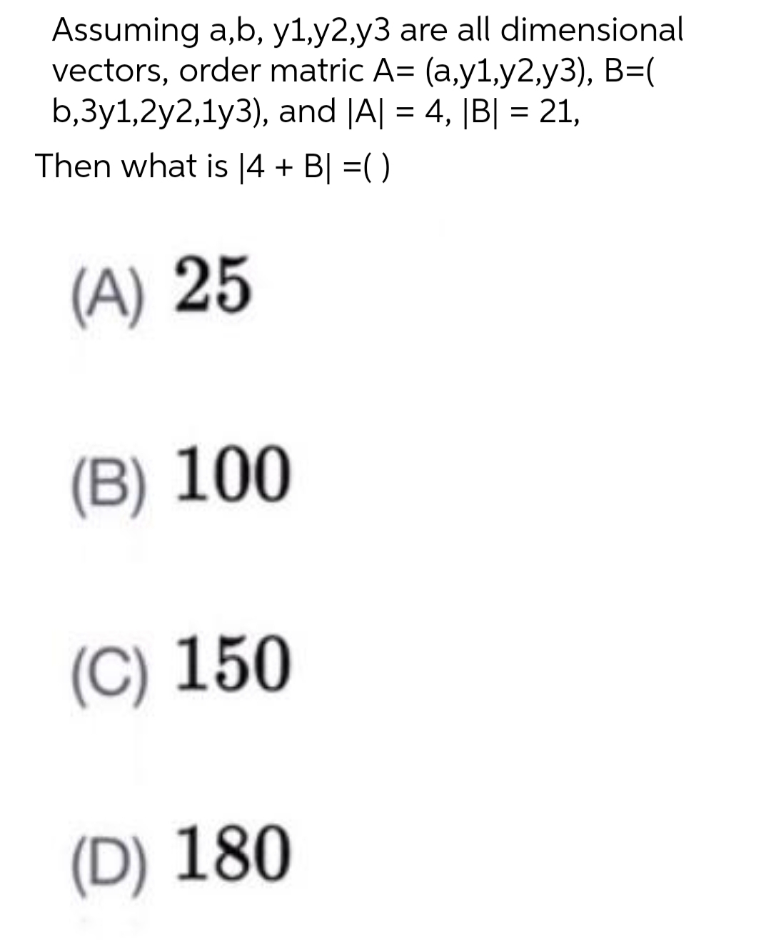 Assuming a,b, y1,y2,y3 are all dimensional
vectors, order matric A= (a,y1,y2,y3), B=(
b,3y1,2y2,1y3), and |A| = 4, [B| = 21,
Then what is |4 + B| =()
(A) 25
(B) 100
(C) 150
(D) 180
