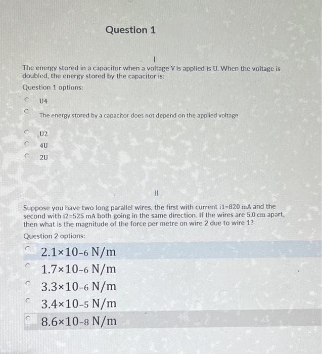 Question 1
The energy stored in a capacitor when a voltage V is applied is U. When the voltage is
doubled, the energy stored by the capacitor is:
Question 1 options:
U4
The energy stored by a capacitor does not depend on the applied voltage
U2
4U
2U
Suppose you have two long parallel wires, the first with current i1-820 mA and the
second with i2=525 mA both going in the same direction. If the wires are 5.0 cm apart,
then what is the magnitude of the force per metre on wire 2 due to wire 1?
Question 2 options:
2.1x10-6 N/m
1.7x10-6 N/m
3.3x10-6 N/m
3.4x10-5 N/m
8.6x10-8 N/m
