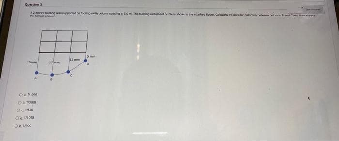 Question 3
Sare Aret
A2storey buing was supported on footings with oolumn spacing at s.0m The bulding etement protie shown in the attached fgure. Calcutala the angular distortion between columna Rand C and then choose
the corect anwer
5 mm
az mm
15 mm
17 mm
Oa VI500
Ob. 1/000
Oc 1500
Od 1/1000
Oe M00

