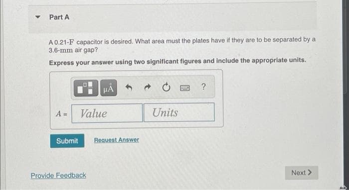 Part A
A 0.21-F capacitor is desired. What area must the plates have if they are to be separated by a
3.6-mm air gap?
Express your answer using two significant figures and include the appropriate units.
HÀ
?
A =
Value
Units
Submit
Request Answer
Next >
Provide Feedback
