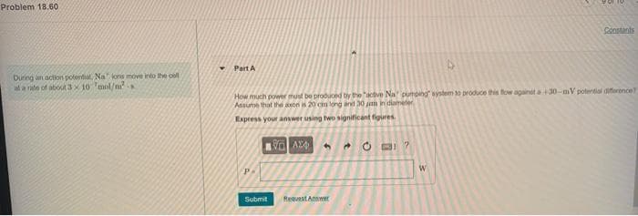 Problem 18.60
Sonstants
Part A
During an action potential, Na lonis move into the ool
at a rate of about3x 10 mol/m.
How much power must be produced by the "active Na pumping system to produce this fow againet a30-mV polentiai dierornce?
Assume that the axon is 20 cm long and 30 jh in diameter
Express your answer using two significant figures
* O BI ?
Submit
Requast Anawr
