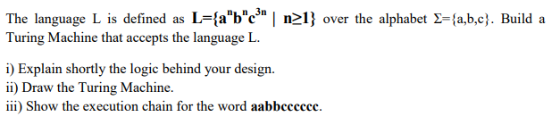 n 3n
The language L is defined as L={a"b"c³" | n21} over the alphabet E={a,b,c}. Build a
Turing Machine that accepts the language L.
i) Explain shortly the logic behind your design.
ii) Draw the Turing Machine.
iii) Show the execution chain for the word aabbccccee.
