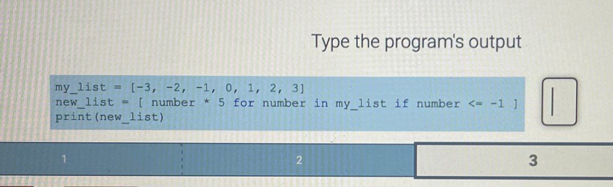 my_list = [-3, -2, -1, 0, 1, 2, 3]
new list
print (new list)
=
[ number * 5 for number in my list if number <= -1 ]
Type the program's output
2
3
0