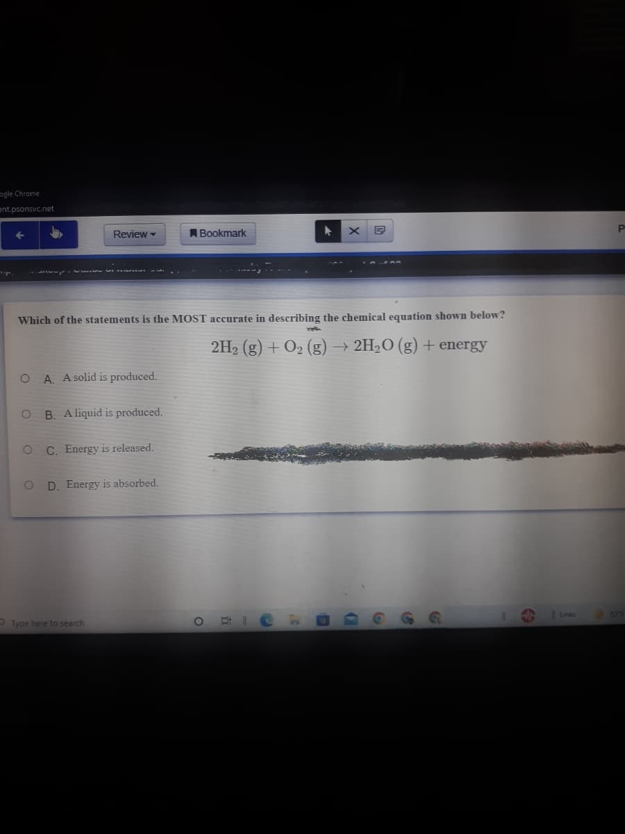 ogle Chrome
ent.psonsvc.net
P
Review -
ABookmark
A
Which of the statements is the MOST accurate in describing the chemical equation shown below?
2H2 (g) + O2 (g) → 2H2O (g) + energy
A. A solid is produced.
B. A liquid is produced.
C. Energy is released.
D. Energy is absorbed.
Links
83°F
OType here to search
立
