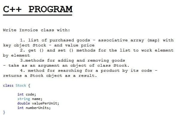 C++ PROGRAM
Write Invoice class with:
1. list of purchased goods - associative array (map) with
key object Sstock
and value price
2. get () and set () methods for the list to work element
by element
3.methods for adding and removing goods
- take as an argument an object of class Stock.
4. method for searching for a product by its code
returns a Stock object as a result.
class Stock {
int code;
string name;
double valuePerUnit;
int numberUnits;
