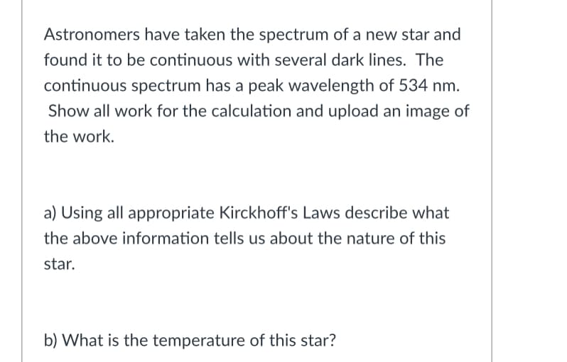 Astronomers have taken the spectrum of a new star and
found it to be continuous with several dark lines. The
continuous spectrum has a peak wavelength of 534 nm.
Show all work for the calculation and upload an image of
the work.
a) Using all appropriate Kirckhoff's Laws describe what
the above information tells us about the nature of this
star.
b) What is the temperature of this star?
