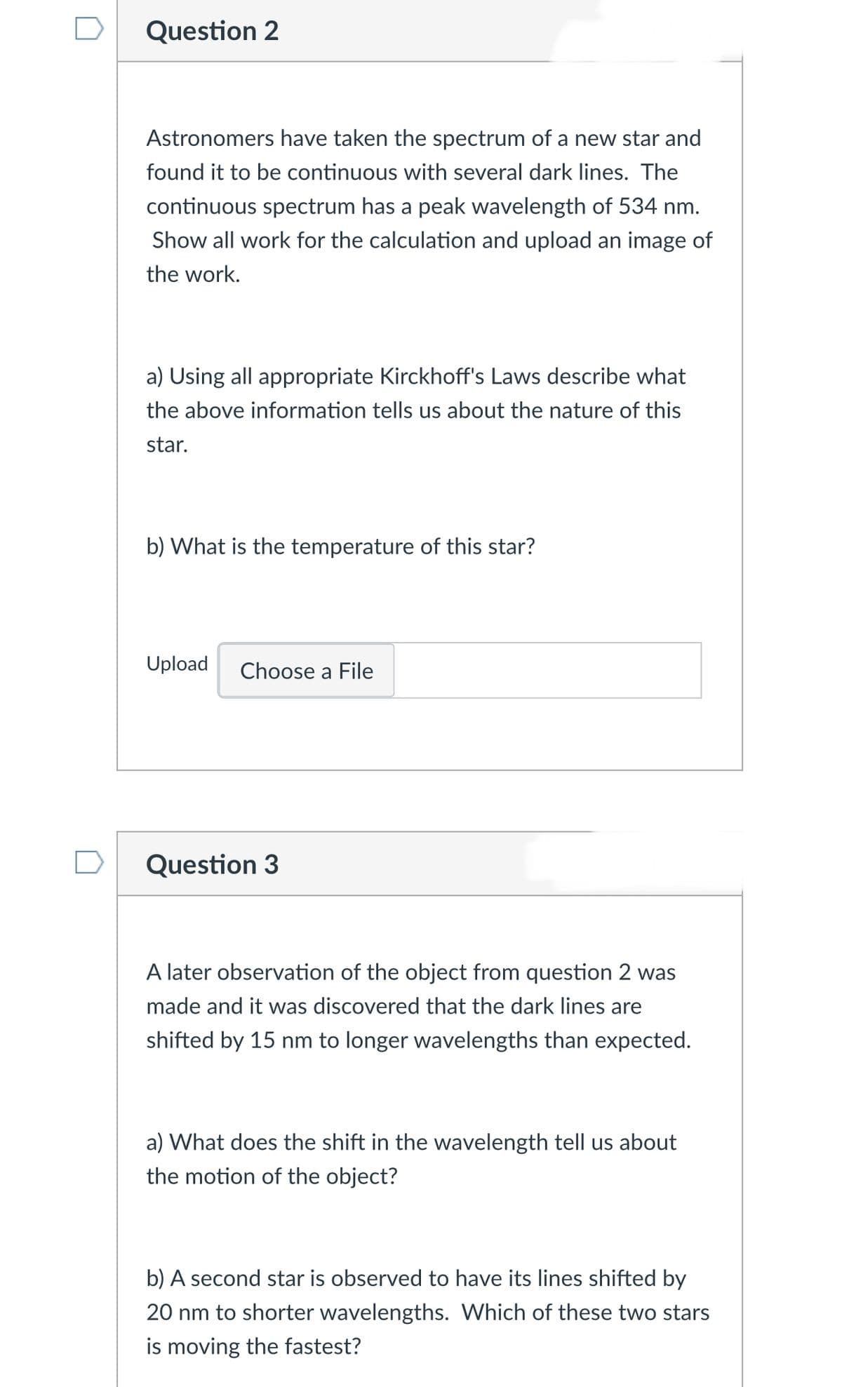 Question 2
Astronomers have taken the spectrum of a new star and
found it to be continuous with several dark lines. The
continuous spectrum has a peak wavelength of 534 nm.
Show all work for the calculation and upload an image of
the work.
a) Using all appropriate Kirckhoff's Laws describe what
the above information tells us about the nature of this
star.
b) What is the temperature of this star?
Upload
Choose a File
Question 3
A later observation of the object from question 2 was
made and it was discovered that the dark lines are
shifted by 15 nm to longer wavelengths than expected.
a) What does the shift in the wavelength tell us about
the motion of the object?
b) A second star is observed to have its lines shifted by
20 nm to shorter wavelengths. Which of these two stars
is moving the fastest?
