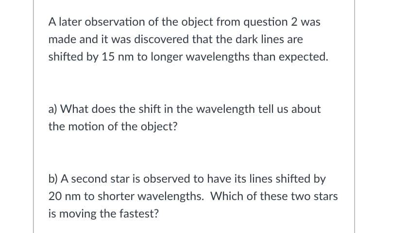 A later observation of the object from question 2 was
made and it was discovered that the dark lines are
shifted by 15 nm to longer wavelengths than expected.
a) What does the shift in the wavelength tell us about
the motion of the object?
b) A second star is observed to have its lines shifted by
20 nm to shorter wavelengths. Which of these two stars
is moving the fastest?
