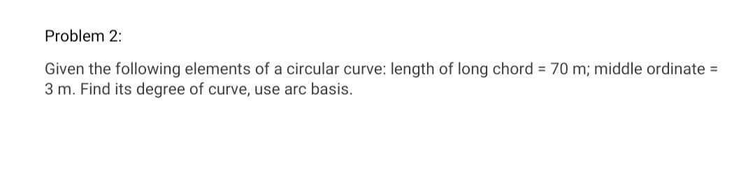 Problem 2:
Given the following elements of a circular curve: length of long chord = 70 m; middle ordinate =
3 m. Find its degree of curve, use arc basis.
