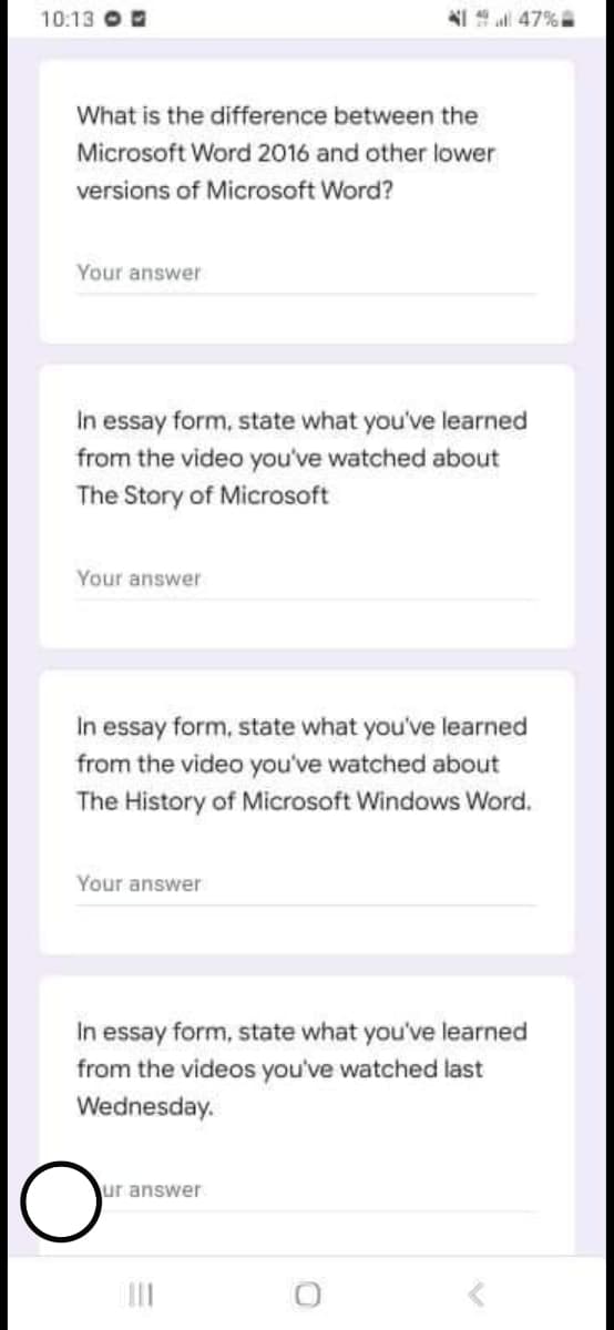 10:13 O
NI 47%
What is the difference between the
Microsoft Word 2016 and other lower
versions of Microsoft Word?
Your answer
In essay form, state what you've learned
from the video you've watched about
The Story of Microsoft
Your answer
In essay form, state what you've learned
from the video you've watched about
The History of Microsoft Windows Word.
Your answer
In essay form, state what you've learned
from the videos you've watched last
Wednesday.
ur answer
