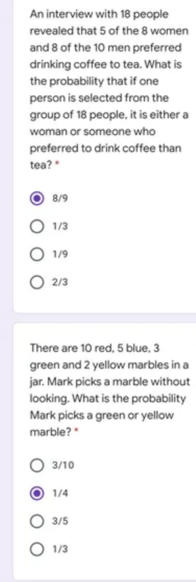 An interview with 18 people
revealed that 5 of the 8 women
and 8 of the 10 men preferred
drinking coffee to tea. What is
the probability that if one
person is selected from the
group of 18 people, it is either a
woman or someone who
preferred to drink coffee than
tea?
8/9
O 1/3
O 1/9
O 2/3
There are 10 red, 5 blue, 3
green and 2 yellow marbles in a
jar. Mark picks a marble without
looking. What is the probability
Mark picks a green or yellow
marble? "
3/10
1/4
3/5
1/3
