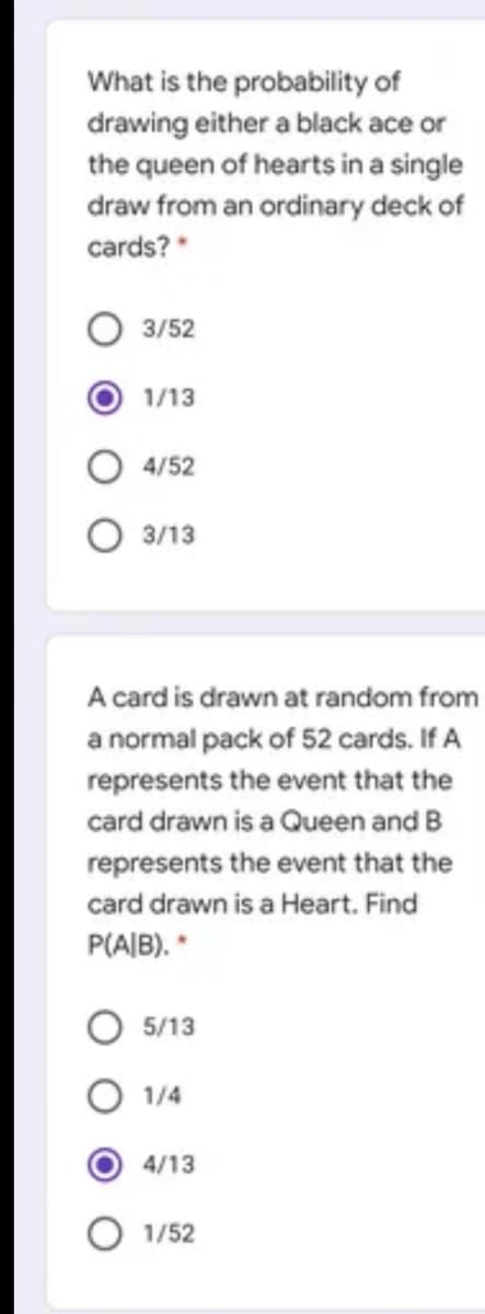 What is the probability of
drawing either a black ace or
the queen of hearts in a single
draw from an ordinary deck of
cards?*
3/52
1/13
4/52
O 3/13
A card is drawn at random from
a normal pack of 52 cards. If A
represents the event that the
card drawn is a Queen and B
represents the event that the
card drawn is a Heart. Find
P(AIB). *
O 5/13
1/4
4/13
1/52
