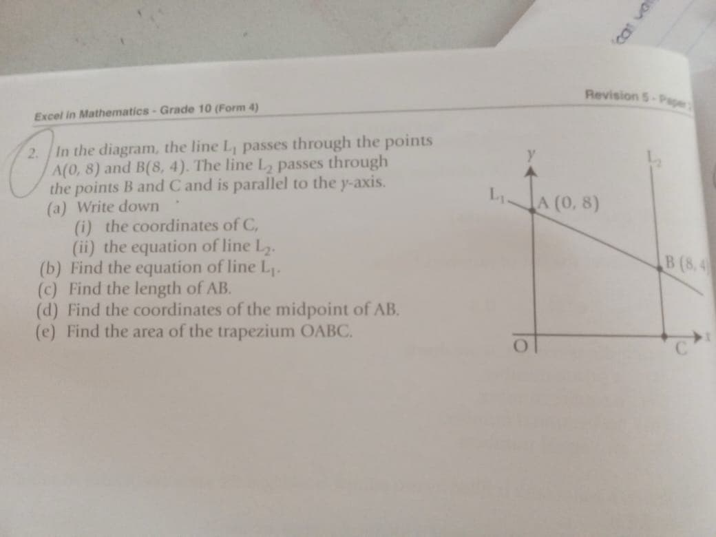 Revision 5-Pape
Excel in Mathematics-Grade 10 (Form 4)
In the diagram, the line L, passes through the points
A(0, 8) and B(8, 4). The line L2 passes through
the points B and C and is parallel to the y-axis.
(a) Write down
(i) the coordinates of C,
(ii) the equation of line L.
(b) Find the equation of line L1.
(c) Find the length of AB.
(d) Find the coordinates of the midpoint of AB.
(e) Find the area of the trapezium OABC.
A (0, 8)
B (8, 4
cat va
