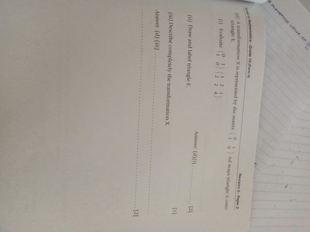 enmemca vatue ef d
Revision 5- Paper 2
A transformation X is represented by the matrix nd maps triangle A onto
triangle E.
(i) Evaluate ( oG ).
4
Answer: (d)(i)
(ii) Draw and label triangle E.
12]
(iii) Describe completely the transformation X.
[1]
Answer (d) (iii)
[2]
