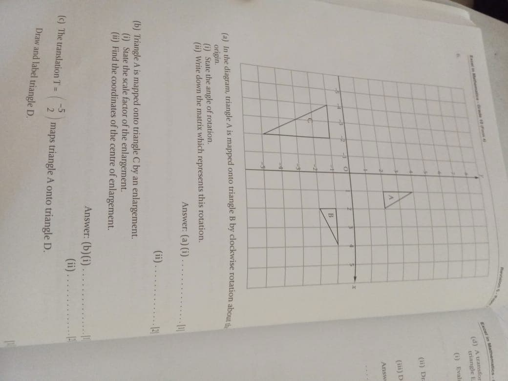 Pvson
Excel in Mathematic
Excel in Matmat rde 10
(d) A transfor
triangle E
(i) Evalı
(ii) Dr.
A.
(iii) D-
Answ
....
(a) In the diagram, triangle A is mapped onto triangle B by clockwise rotation abo
origin.
(i) State the angle of rotation.
(ii) Write down the matrix which represents this rotation.
Answer: (a) (i)
(ii)
121
(b) Triangle A is mapped onto triangle C by an enlargement.
(i) State the scale factor of the enlargement.
(ii) Find the coordinates of the centre of enlargement.
Answer: (b) (i)
(ii).
2 maps triangle A onto triangle D.
(c) The translation T =
Draw and label triangle D.
