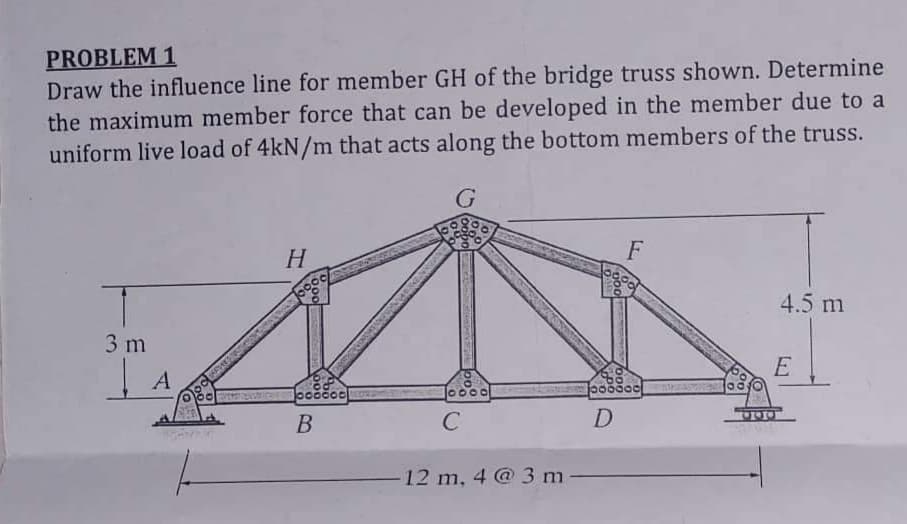 PROBLEM 1
Draw the influence line for member GH of the bridge truss shown. Determine
the maximum member force that can be developed in the member due to a
uniform live load of 4kN/m that acts along the bottom members of the truss.
G
3 m
A
H
ooooool
B
10000
C
-12 m, 4 @ 3 m
F
joooooo
D
4.5 m
E