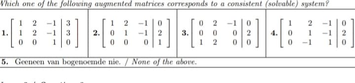 Which one of the following augmented matrices corresponds to a consistent (solvable) system?
0 2
0 0
1
-1
3
1
2
-1 | 0
-1
1
-1
0 1
0 0
1.
1
2
3
2.
-1
3.
0 2
4.
1
-1
1
0 1
1
2
-1
5. Geeneen van bogenoemde nie. / None of the above.
