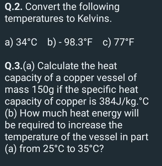 Q.2. Convert the following
temperatures to Kelvins.
a) 34°C b)-98.3°F c) 77°F
Q.3.(a) Calculate the heat
capacity of a copper vessel of
mass 150g if the specific heat
capacity of copper is 384J/kg.°C
(b) How much heat energy will
be required to increase the
temperature of the vessel in part
(a) from 25°C to 35°C?