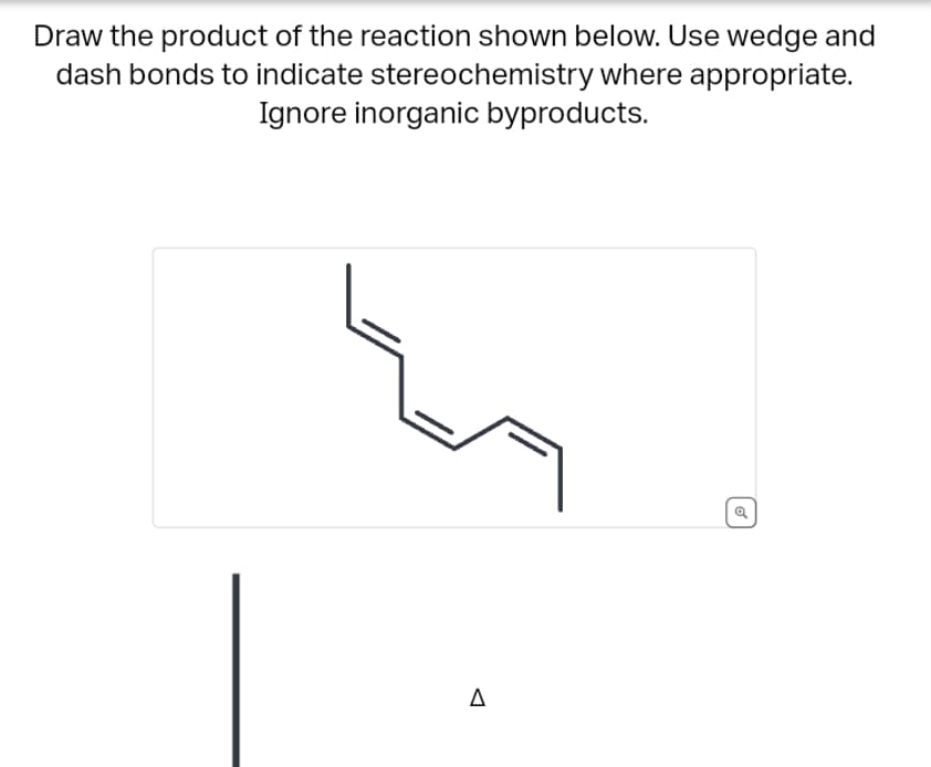 Draw the product of the reaction shown below. Use wedge and
dash bonds to indicate stereochemistry where appropriate.
Ignore inorganic byproducts.
Δ